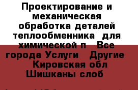 Проектирование и механическая обработка деталей теплообменника  для химической п - Все города Услуги » Другие   . Кировская обл.,Шишканы слоб.